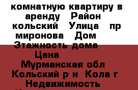 1комнатную квартиру в аренду › Район ­ кольский › Улица ­ пр миронова › Дом ­ 7 › Этажность дома ­ 5 › Цена ­ 12 000 - Мурманская обл., Кольский р-н, Кола г. Недвижимость » Квартиры аренда   . Мурманская обл.